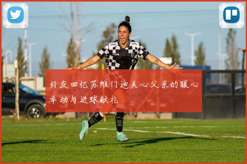 好友回忆苏维门迪关心父亲的暖心举动与进球献礼