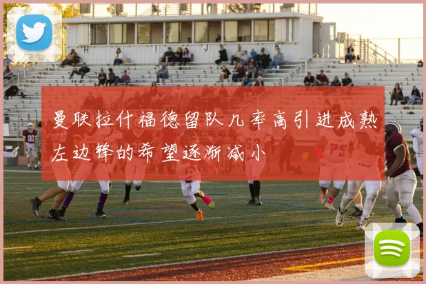 曼联拉什福德留队几率高引进成熟左边锋的希望逐渐减小