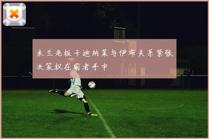米兰老板卡迪纳莱与伊布关系紧张决策权在前者手中