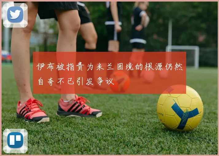 伊布被指责为米兰困境的根源仍然自夸不已引发争议