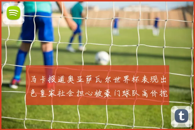 马卡报道奥亚萨瓦尔世界杯表现出色皇家社会担心被豪门球队高价挖角