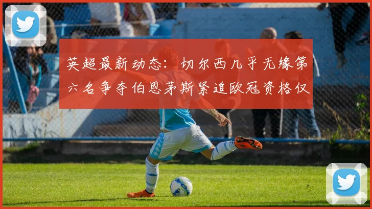 英超最新动态：切尔西几乎无缘第六名争夺伯恩茅斯紧追欧冠资格仅差三分