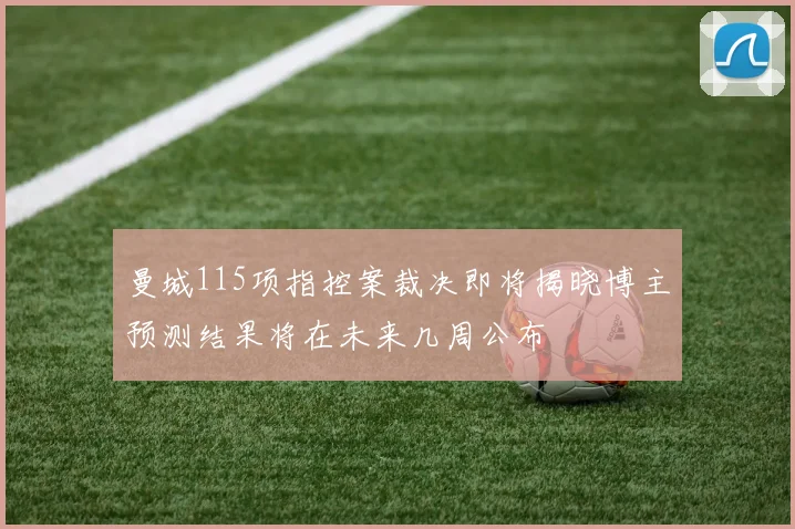 曼城115项指控案裁决即将揭晓博主预测结果将在未来几周公布
