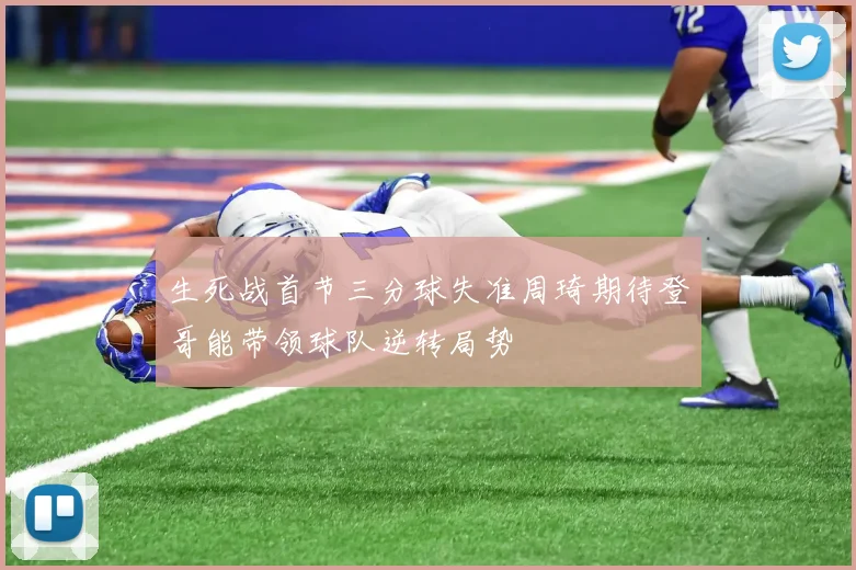 生死战首节三分球失准周琦期待登哥能带领球队逆转局势