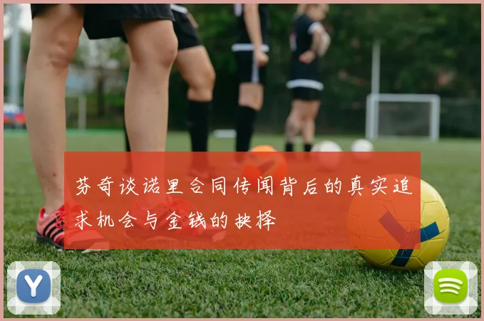 芬奇谈诺里合同传闻背后的真实追求机会与金钱的抉择