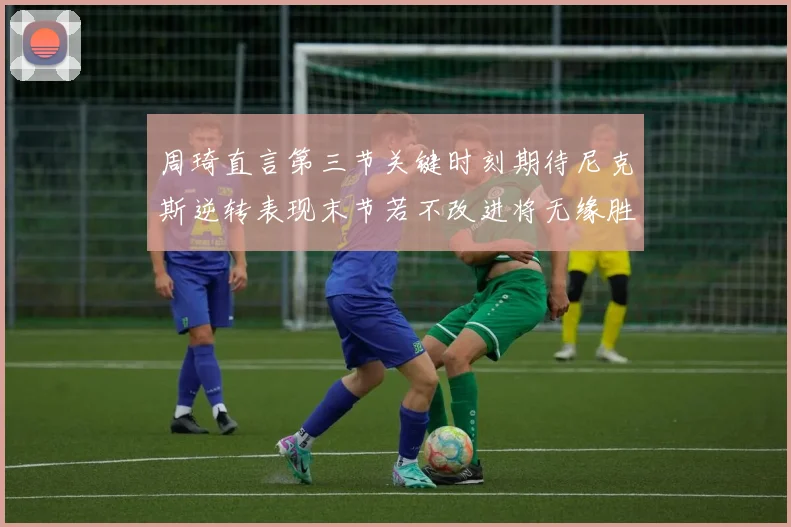 周琦直言第三节关键时刻期待尼克斯逆转表现末节若不改进将无缘胜利