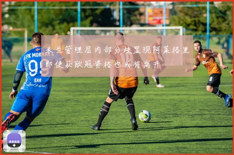 米兰管理层内部分歧显现阿莱格里即使获欧冠资格也或将离开