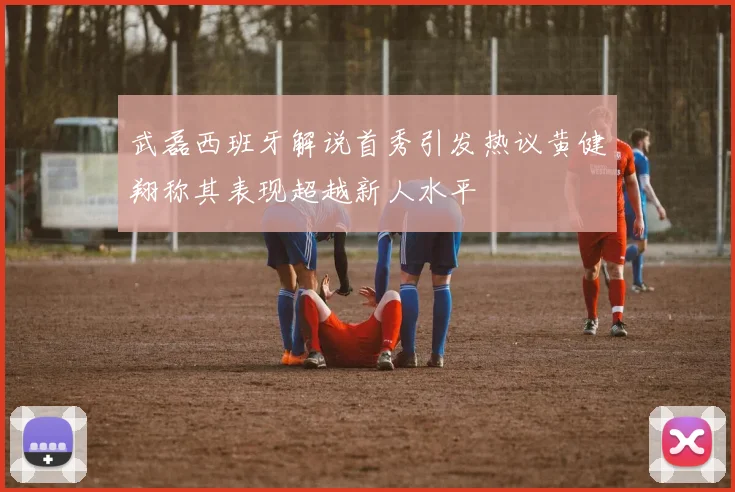 武磊西班牙解说首秀引发热议黄健翔称其表现超越新人水平