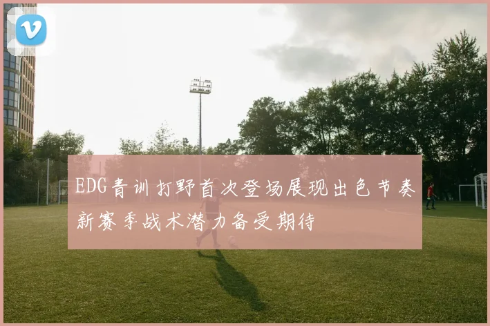 EDG青训打野首次登场展现出色节奏新赛季战术潜力备受期待