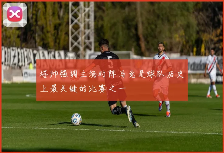 塔帅强调主场对阵马竞是球队历史上最关键的比赛之一