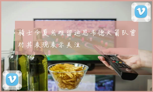 骑士今夏或难留迪恩韦德火箭队曾对其表现表示关注