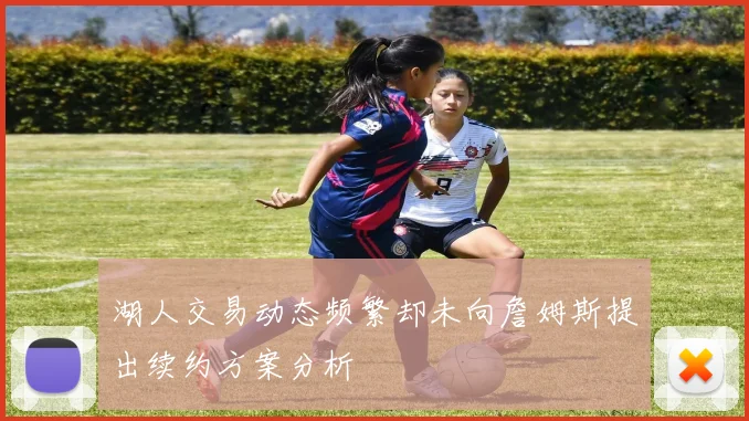 湖人交易动态频繁却未向詹姆斯提出续约方案分析