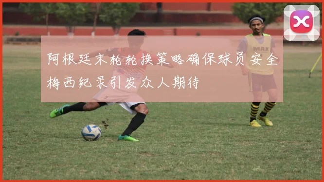 阿根廷末轮轮换策略确保球员安全梅西纪录引发众人期待